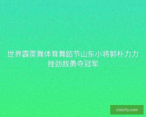 世界霹雳舞体育舞蹈节山东小将郭朴力力挫劲敌勇夺冠军