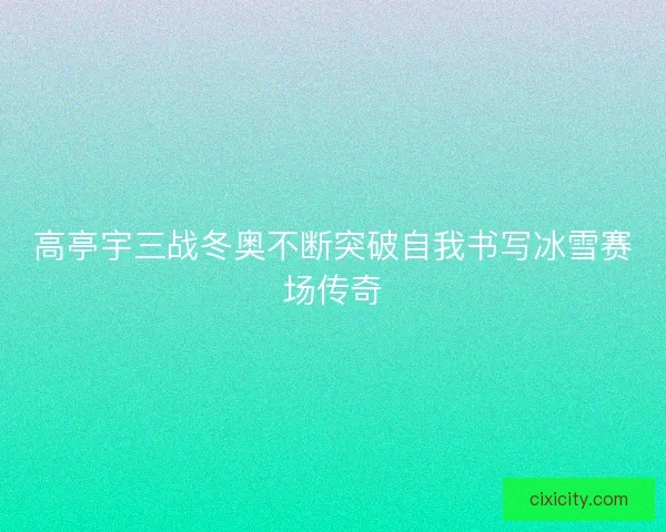 高亭宇三战冬奥不断突破自我书写冰雪赛场传奇