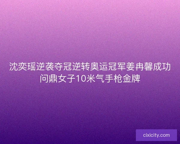 沈奕瑶逆袭夺冠逆转奥运冠军姜冉馨成功问鼎女子10米气手枪金牌