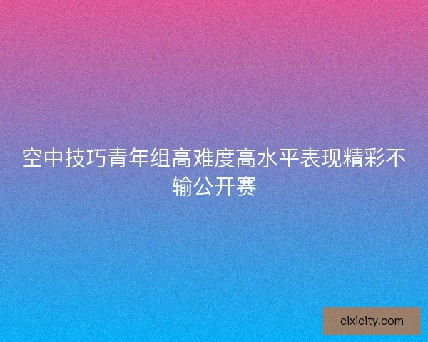 空中技巧青年组高难度高水平表现精彩不输公开赛