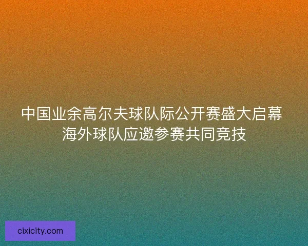 中国业余高尔夫球队际公开赛盛大启幕 海外球队应邀参赛共同竞技