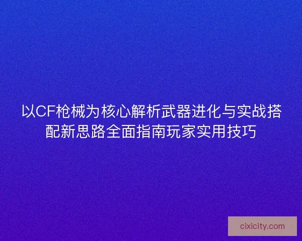以CF枪械为核心解析武器进化与实战搭配新思路全面指南玩家实用技巧