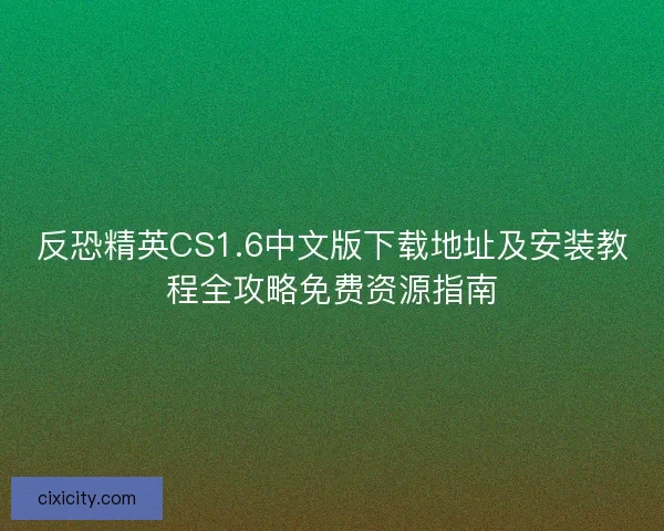 反恐精英CS1.6中文版下载地址及安装教程全攻略免费资源指南